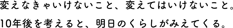 変えなきゃいけないこと、変えてはいけないこと。10年後を考えると、明日のくらしがみえてくる。