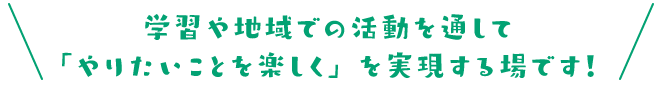 学習や地域での活動を通して「やりたいことを楽しく」を実現する場です！