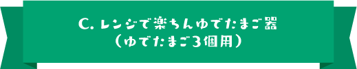 C.レンジで楽ちんゆでたまご器（ゆでたまご３個用）
