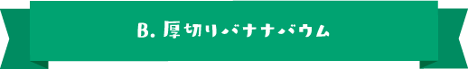 B.厚切りバナナバウム