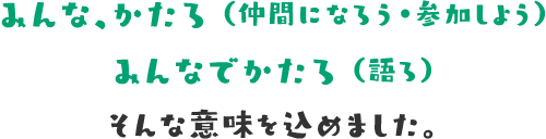 みんな、かたろ（仲間になろう・参加しよう）みんなでかたろ（語ろ） そんな思いを込めました。